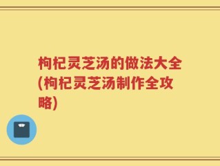 枸杞灵芝汤的做法大全(枸杞灵芝汤制作全攻略)