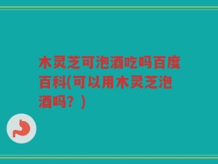 木灵芝可泡酒吃吗百度百科(可以用木灵芝泡酒吗？)