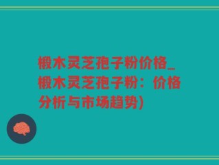 椴木灵芝孢子粉价格_椴木灵芝孢子粉：价格分析与市场趋势)