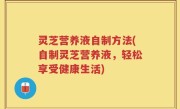 灵芝营养液自制方法(自制灵芝营养液，轻松享受健康生活)