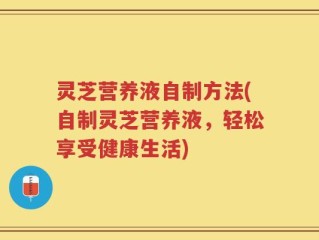 灵芝营养液自制方法(自制灵芝营养液，轻松享受健康生活)