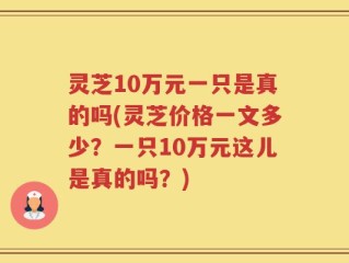 灵芝10万元一只是真的吗(灵芝价格一文多少？一只10万元这儿是真的吗？)