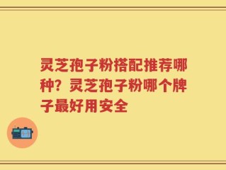 灵芝孢子粉搭配推荐哪种？灵芝孢子粉哪个牌子最好用安全