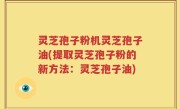 灵芝孢子粉机灵芝孢子油(提取灵芝孢子粉的新方法：灵芝孢子油)