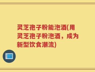 灵芝孢子粉能泡酒(用灵芝孢子粉泡酒，成为新型饮食潮流)