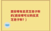 西安哪有卖灵芝孢子粉的(西安哪可以购买灵芝孢子粉？)