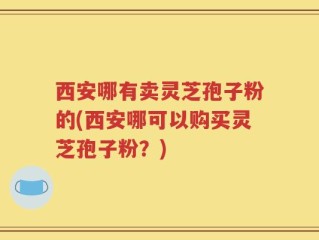 西安哪有卖灵芝孢子粉的(西安哪可以购买灵芝孢子粉？)