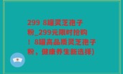 299 8罐灵芝孢子粉_299元限时抢购！8罐高品质灵芝孢子粉，健康养生新选择)