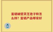 富硒破壁灵芝孢子粉怎么样？富硒产品哪家好