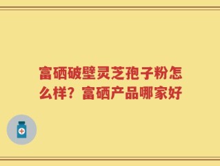 富硒破壁灵芝孢子粉怎么样？富硒产品哪家好