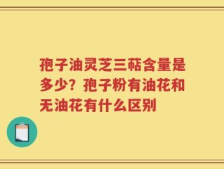 孢子油灵芝三萜含量是多少？孢子粉有油花和无油花有什么区别