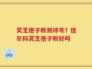 灵芝孢子粉测评号？佳尔科灵芝孢子粉好吗