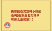 伤寒能吃灵芝吗小孩能吃吗(伤寒患者和孩子可否食用灵芝？)
