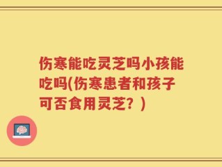 伤寒能吃灵芝吗小孩能吃吗(伤寒患者和孩子可否食用灵芝？)