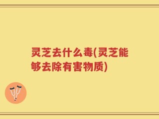 灵芝去什么毒(灵芝能够去除有害物质)