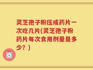 灵芝孢子粉压成药片一次吃几片(灵芝孢子粉药片每次食用剂量是多少？)