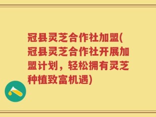 冠县灵芝合作社加盟(冠县灵芝合作社开展加盟计划，轻松拥有灵芝种植致富机遇)