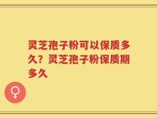 灵芝孢子粉可以保质多久？灵芝孢子粉保质期多久