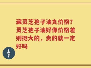 藏灵芝孢子油丸价格？灵芝孢子油好像价格差别挺大的，贵的就一定好吗