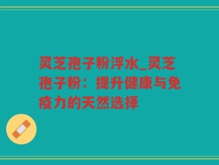 灵芝孢子粉浮水_灵芝孢子粉：提升健康与免疫力的天然选择