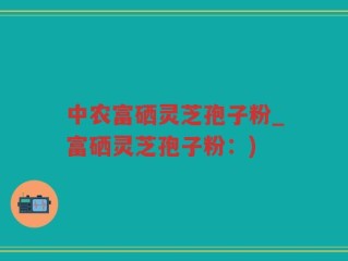 中农富硒灵芝孢子粉_富硒灵芝孢子粉：)