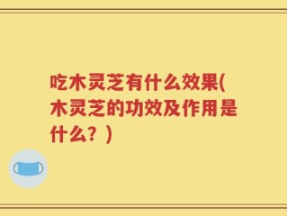 吃木灵芝有什么效果(木灵芝的功效及作用是什么？)