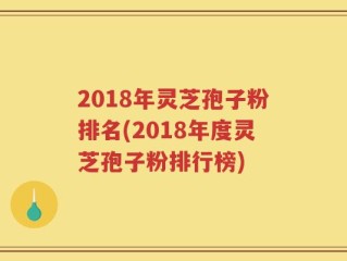 2018年灵芝孢子粉排名(2018年度灵芝孢子粉排行榜)