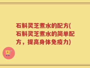 石斛灵芝煮水的配方(石斛灵芝煮水的简单配方，提高身体免疫力)