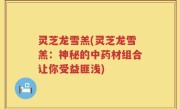 灵芝龙雪羔(灵芝龙雪羔：神秘的中药材组合让你受益匪浅)