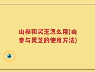山参和灵芝怎么用(山参与灵芝的使用方法)