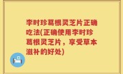 李时珍葛根灵芝片正确吃法(正确使用李时珍葛根灵芝片，享受草本滋补的好处)