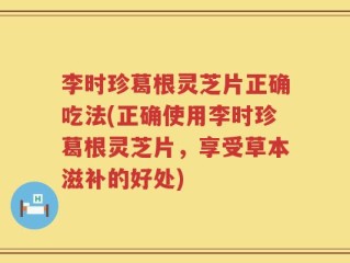 李时珍葛根灵芝片正确吃法(正确使用李时珍葛根灵芝片，享受草本滋补的好处)