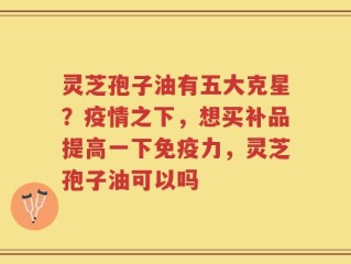 灵芝孢子油有五大克星？疫情之下，想买补品提高一下免疫力，灵芝孢子油可以吗