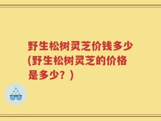 野生松树灵芝价钱多少(野生松树灵芝的价格是多少？)