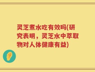灵芝煮水吃有效吗(研究表明，灵芝水中萃取物对人体健康有益)