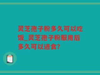 灵芝孢子粉多久可以吃饭_灵芝孢子粉服用后多久可以进食？
