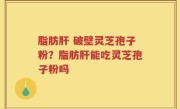 脂肪肝 破壁灵芝孢子粉？脂肪肝能吃灵芝孢子粉吗
