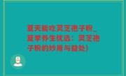 夏天能吃灵芝孢子粉_夏季养生优选：灵芝孢子粉的妙用与益处)
