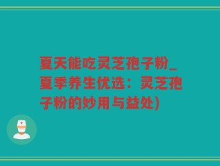 夏天能吃灵芝孢子粉_夏季养生优选：灵芝孢子粉的妙用与益处)