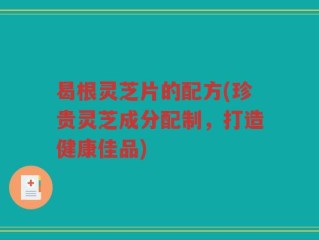 曷根灵芝片的配方(珍贵灵芝成分配制，打造健康佳品)