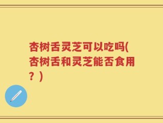 杏树舌灵芝可以吃吗(杏树舌和灵芝能否食用？)