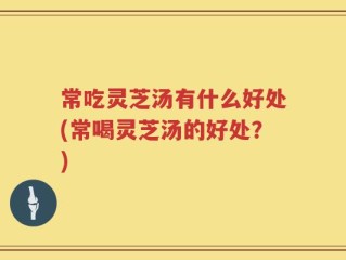 常吃灵芝汤有什么好处(常喝灵芝汤的好处？)