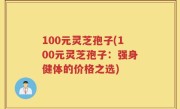 100元灵芝孢子(100元灵芝孢子：强身健体的价格之选)