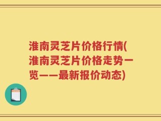 淮南灵芝片价格行情(淮南灵芝片价格走势一览——最新报价动态)