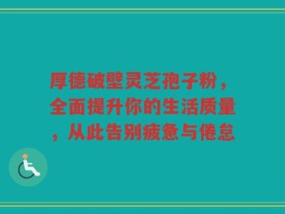 厚德破壁灵芝孢子粉，全面提升你的生活质量，从此告别疲惫与倦怠