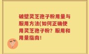 破壁灵芝孢子粉用量与服用方法(如何正确使用灵芝孢子粉？服用和用量指南！