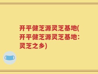 开平健芝源灵芝基地(开平健芝源灵芝基地：灵芝之乡)
