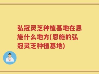 弘冠灵芝种植基地在恩施什么地方(恩施的弘冠灵芝种植基地)