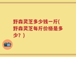 野森灵芝多少钱一斤(野森灵芝每斤价格是多少？)