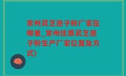 常州灵芝孢子粉厂家在哪里_常州优质灵芝孢子粉生产厂家位置及方式)